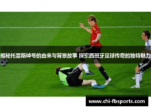 揭秘托雷斯绰号的由来与背景故事 探索西班牙足球传奇的独特魅力