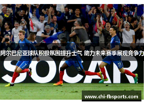 阿尔巴尼亚球队积极氛围提升士气 助力未来赛季展现竞争力 阿尔巴尼亚球队积极氛围提升士气 助力未来赛季展现竞争力