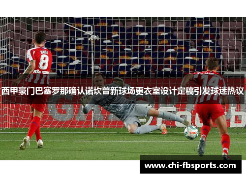 西甲豪门巴塞罗那确认诺坎普新球场更衣室设计定稿引发球迷热议 西甲豪门巴塞罗那确认诺坎普新球场更衣室设计定稿引发球迷热议